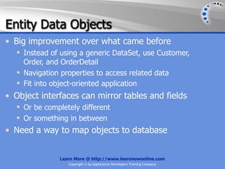 Entity Data Objects
• Big improvement over what came before
   Instead of using a generic DataSet, use Customer,
    Order, and OrderDetail
   Navigation properties to access related data
   Fit into object-oriented application
• Object interfaces can mirror tables and fields
   Or be completely different
   Or something in between
• Need a way to map objects to database


              Learn More @ http://www.learnnowonline.com
                 Copyright © by Application Developers Training Company
 