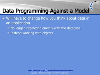 Data Programming Against a Model
• Will have to change how you think about data in
  an application
   No longer interacting directly with the database
   Instead working with objects




               Learn More @ http://www.learnnowonline.com
                  Copyright © by Application Developers Training Company
 