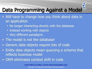 Data Programming Against a Model
• Will have to change how you think about data in
  an application
   No longer interacting directly with the database
   Instead working with objects
   Very different paradigms
• The model is not the database!
• Generic data objects require lots of code
• Entity data objects mean querying a schema that
  reflects business model
• ORM eliminates context shift in code
               Learn More @ http://www.learnnowonline.com
                  Copyright © by Application Developers Training Company
 
