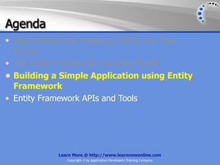 Agenda
• Object-Relational Mapping (ORM) and Data
  Access
• The Entity Framework and Data Model
• Building a Simple Application using Entity
  Framework
• Entity Framework APIs and Tools




            Learn More @ http://www.learnnowonline.com
               Copyright © by Application Developers Training Company
 