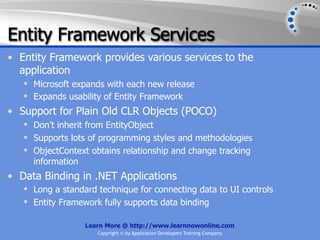 Entity Framework Services
• Entity Framework provides various services to the
  application
    Microsoft expands with each new release
    Expands usability of Entity Framework
• Support for Plain Old CLR Objects (POCO)
    Don’t inherit from EntityObject
    Supports lots of programming styles and methodologies
    ObjectContext obtains relationship and change tracking
     information
• Data Binding in .NET Applications
    Long a standard technique for connecting data to UI controls
    Entity Framework fully supports data binding

                  Learn More @ http://www.learnnowonline.com
                     Copyright © by Application Developers Training Company
 