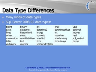 Data Type Differences
• Many kinds of data types
• SQL Server 2008 R2 data types:
  bigint       binary            bit                       char                 CLR
  date         datetime          datetime2                 datetimeoffset       decimal
  float        hierarchyid       image                     int                  money
  nchar        ntext             numeric                   nvarchar             real
  rowversion   smalldatetime     smallint                  smallmoney           sql_variant
  table        text              time                      timestamp            tinyint
  varbinary    varchar           uniqueidentifier




                   Learn More @ http://www.learnnowonline.com
                       Copyright © by Application Developers Training Company
 