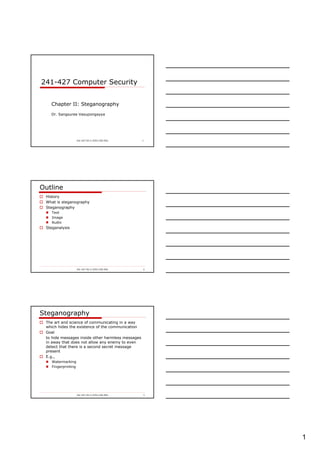 1
241-427-SV-2-2553-COE-PSU 1
241-427 Computer Security
Chapter II: Steganography
Dr. Sangsuree Vasupongayya
241-427-SV-2-2553-COE-PSU 2
Outline
History
What is steganography
Steganography
Text
Image
Audio
Steganalysis
241-427-SV-2-2553-COE-PSU 3
Steganography
The art and science of communicating in a way
which hides the existence of the communication
Goal
to hide messages inside other harmless messages
in away that does not allow any enemy to even
detect that there is a second secret message
present
E.g.,
Watermarking
Fingerprinting
 
