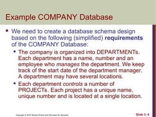 Slide 3- 6
Copyright © 2007 Ramez Elmasr and Shamkant B. Navathei
Example COMPANY Database
 We need to create a database schema design
based on the following (simplified) requirements
of the COMPANY Database:
 The company is organized into DEPARTMENTs.
Each department has a name, number and an
employee who manages the department. We keep
track of the start date of the department manager.
A department may have several locations.
 Each department controls a number of
PROJECTs. Each project has a unique name,
unique number and is located at a single location.
 