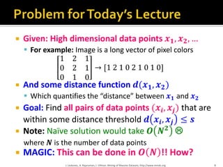  Given: High dimensional data points 𝒙 𝟏, 𝒙 𝟐, …
 For example: Image is a long vector of pixel colors
1 2 1
0 2 1
0 1 0
→ [1 2 1 0 2 1 0 1 0]
 And some distance function 𝒅(𝒙 𝟏, 𝒙 𝟐)
 Which quantifies the “distance” between 𝒙 𝟏 and 𝒙 𝟐
 Goal: Find all pairs of data points (𝒙𝒊, 𝒙𝒋) that are
within some distance threshold 𝒅 𝒙𝒊, 𝒙𝒋 ≤ 𝒔
 Note: Naïve solution would take 𝑶 𝑵 𝟐

where 𝑵 is the number of data points
 MAGIC: This can be done in 𝑶 𝑵 !! How?
J. Leskovec, A. Rajaraman, J. Ullman: Mining of Massive Datasets, http://www.mmds.org 8
 