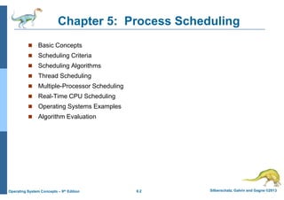 6.2 Silberschatz, Galvin and Gagne ©2013
Operating System Concepts – 9th Edition
Chapter 5: Process Scheduling
 Basic Concepts
 Scheduling Criteria
 Scheduling Algorithms
 Thread Scheduling
 Multiple-Processor Scheduling
 Real-Time CPU Scheduling
 Operating Systems Examples
 Algorithm Evaluation
 