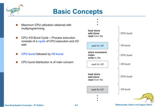 6.4 Silberschatz, Galvin and Gagne ©2013
Operating System Concepts – 9th Edition
Basic Concepts
 Maximum CPU utilization obtained with
multiprogramming
 CPU–I/O Burst Cycle – Process execution
consists of a cycle of CPU execution and I/O
wait
 CPU burst followed by I/O burst
 CPU burst distribution is of main concern
 
