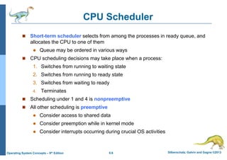 6.6 Silberschatz, Galvin and Gagne ©2013
Operating System Concepts – 9th Edition
CPU Scheduler
 Short-term scheduler selects from among the processes in ready queue, and
allocates the CPU to one of them
 Queue may be ordered in various ways
 CPU scheduling decisions may take place when a process:
1. Switches from running to waiting state
2. Switches from running to ready state
3. Switches from waiting to ready
4. Terminates
 Scheduling under 1 and 4 is nonpreemptive
 All other scheduling is preemptive
 Consider access to shared data
 Consider preemption while in kernel mode
 Consider interrupts occurring during crucial OS activities
 
