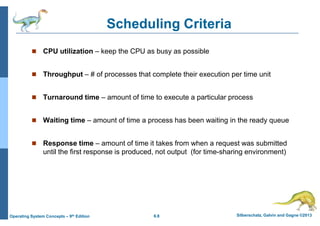 6.8 Silberschatz, Galvin and Gagne ©2013
Operating System Concepts – 9th Edition
Scheduling Criteria
 CPU utilization – keep the CPU as busy as possible
 Throughput – # of processes that complete their execution per time unit
 Turnaround time – amount of time to execute a particular process
 Waiting time – amount of time a process has been waiting in the ready queue
 Response time – amount of time it takes from when a request was submitted
until the first response is produced, not output (for time-sharing environment)
 