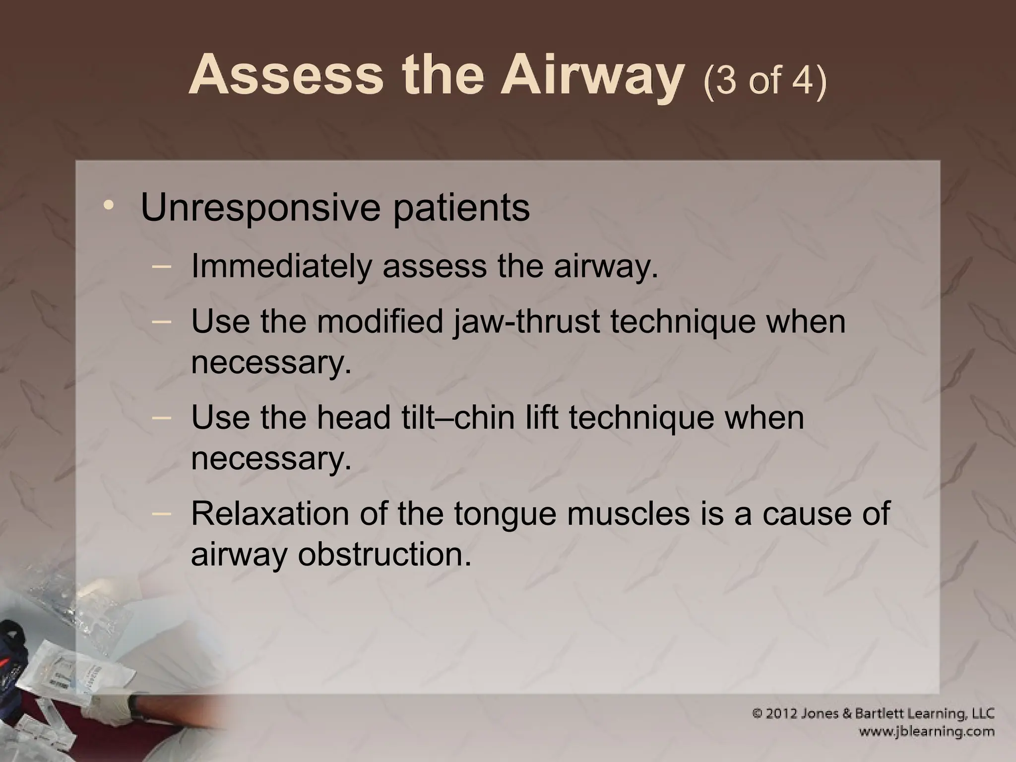 Assess the Airway (3 of 4)
• Unresponsive patients
– Immediately assess the airway.
– Use the modified jaw-thrust technique when
necessary.
– Use the head tilt–chin lift technique when
necessary.
– Relaxation of the tongue muscles is a cause of
airway obstruction.
 