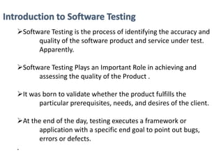 Software Testing is the process of identifying the accuracy and
quality of the software product and service under test.
Apparently.
Software Testing Plays an Important Role in achieving and
assessing the quality of the Product .
It was born to validate whether the product fulfills the
particular prerequisites, needs, and desires of the client.
At the end of the day, testing executes a framework or
application with a specific end goal to point out bugs,
errors or defects.
.
 