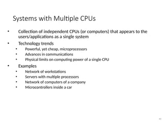 Systems with Multiple CPUs
• Collection of independent CPUs (or computers) that appears to the
users/applications as a single system
• Technology trends
• Powerful, yet cheap, microprocessors
• Advances in communications
• Physical limits on computing power of a single CPU
• Examples
• Network of workstations
• Servers with multiple processors
• Network of computers of a company
• Microcontrollers inside a car
40
 