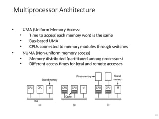 Multiprocessor Architecture
• UMA (Uniform Memory Access)
• Time to access each memory word is the same
• Bus-based UMA
• CPUs connected to memory modules through switches
• NUMA (Non-uniform memory access)
• Memory distributed (partitioned among processors)
• Different access times for local and remote accesses
49
 