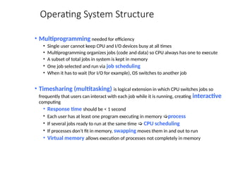 Operating System Structure
• Multiprogramming needed for efficiency
• Single user cannot keep CPU and I/O devices busy at all times
• Multiprogramming organizes jobs (code and data) so CPU always has one to execute
• A subset of total jobs in system is kept in memory
• One job selected and run via job scheduling
• When it has to wait (for I/O for example), OS switches to another job
• Timesharing (multitasking) is logical extension in which CPU switches jobs so
frequently that users can interact with each job while it is running, creating interactive
computing
• Response time should be < 1 second
• Each user has at least one program executing in memory process
• If several jobs ready to run at the same time  CPU scheduling
• If processes don’t fit in memory, swapping moves them in and out to run
• Virtual memory allows execution of processes not completely in memory
 