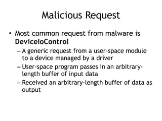 Malicious Request
• Most common request from malware is
DeviceIoControl
– A generic request from a user-space module
to a device managed by a driver
– User-space program passes in an arbitrary-
length buffer of input data
– Received an arbitrary-length buffer of data as
output
 