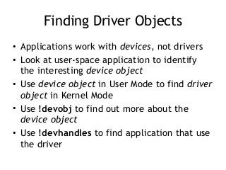 Finding Driver Objects
• Applications work with devices, not drivers
• Look at user-space application to identify
the interesting device object
• Use device object in User Mode to find driver
object in Kernel Mode
• Use !devobj to find out more about the
device object
• Use !devhandles to find application that use
the driver
 