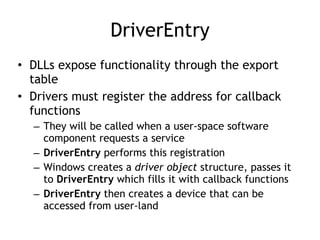 DriverEntry
• DLLs expose functionality through the export
table; drivers don't
• Drivers must register the address for callback
functions
– They will be called when a user-space software
component requests a service
– DriverEntry routine performs this registration
– Windows creates a driver object structure, passes it
to DriverEntry which fills it with callback functions
– DriverEntry then creates a device that can be
accessed from user-land
 
