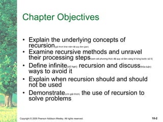 Chapter Objectives Explain the underlying concepts of recursion (giả thích khái niệm đệ quy đơn gian) Examine recursive methods and unravel their processing steps (xem xét phương thức đệ quy và làm sáng tỏ từng bước xử lí) Define infinite (vô hạn)  recursion and discuss (thỏa luận)  ways to avoid it Explain when recursion should and should not be used Demonstrate (c/m giải thích)  the use of recursion to solve problems 
