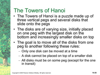The Towers of Hanoi The Towers of Hanoi is a puzzle made up of three vertical pegs and several disks that slide onto the pegs The disks are of varying size, initially placed on one peg with the largest disk on the bottom and increasingly smaller disks on top The goal is to move all of the disks from one peg to another following these rules: Only one disk can be moved at a time A disk cannot be placed on top of a smaller disk All disks must be on some peg (except for the one in transit) 