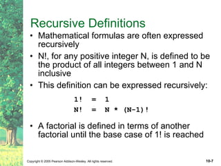 Recursive Definitions Mathematical formulas are often expressed recursively N!, for any positive integer N, is defined to be the product of all integers between 1 and N inclusive This definition can be expressed recursively: 1!  =  1 N!  =  N * (N-1)! A factorial is defined in terms of another factorial until the base case of 1! is reached 
