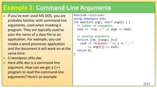  If you’ve ever used MS-DOS, you are
probably familiar with command-line
arguments, used when invoking a
program. They are typically used to
pass the name of a data file to an
application. For example, you can
invoke a word processor application
and the document it will work on at the
same time:
 C>wordproc afile.doc
 Here afile.doc is a command-line
argument. How can we get a C++
program to read the command-line
arguments? Here’s an example
13
Example 3: Command-Line Arguments
#include <iostream>
using namespace std;
int main(int argc, char* argv[] ) {
// number of arguments
cout << "argc = " << argc << endl;
// display arguments
for(int j=0; j<argc; j++)
cout << "Argument " << j << " = "
<< argv[j] << endl;
return 0;
}
[13]
 