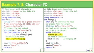 // file output with characters
#include <fstream> // for file I/O
#include <iostream>
#include <stdlib.h>
using namespace std;
int main() {
string str = "Time is a great teacher,"
" but unfortunately it kills all its"
" pupils. Berlioz";
// create file for output
ofstream outfile("data.txt");
for (unsigned int j = 0;
j < str.size(); j++)
// write it to file
outfile.put(str[j]);
cout << "File writtenn";
system("pause");
return 0;
}
19
Example 7, 8: Character I/O
// file input with characters
#include <fstream> // for file I/O
#include <iostream>
#include <stdlib.h>
using namespace std;
int main() {
char ch; // character to read
// create file for output
ifstream infile("data.txt");
// read until the EOF is reached
// or an error occurs
while (infile){
infile.get(ch);
// read a character
cout << ch; // display it
}
cout << endl;
system("pause");
return 0;
}
1 2
[19]
 