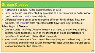 Stream Classes
 A stream is a general name given to a flow of data.
 In C++ a stream is represented by an object of a particular class. So far we’ve
used the cin and cout stream objects.
 Different streams are used to represent different kinds of data flow. For
example, the ifstream class represents data flow from input disk files.
Advantages of Streams
 One reason is simplicity. Another reason is that you can overload existing
operators and functions, such as the insertion (<<) and extraction (>>)
operators, to work with classes that you create.
 You should know about C++ streams because they are the best way to write
data to files and to format data in memory for later use in text input/output
windows and other GUI elements.
[2]
 