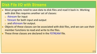 Disk File I/O with Streams
 Most programs need to save data to disk files and read it back in. Working
with disk files requires another set of classes:
 ifstream for input
 fstream for both input and output
 and ofstream for output.
 Objects of these classes can be associated with disk files, and we can use their
member functions to read and write to the files.
 These three classes are declared in the FSTREAM file.
[7]
 