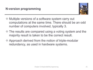 N-version programmingMultiple versions of a software system carry out computations at the same time. There should be an odd number of computers involved, typically 3.The results are compared using a voting system and the majority result is taken to be the correct result.Approach derived from the notion of triple-modular redundancy, as used in hardware systems.Chapter 13 Dependability Engineering25