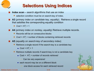 Selections Using Indices Index scan  – search algorithms that use an index selection condition must be on search-key of index. A3  ( primary index on candidate key, equality ).  Retrieve a single record that satisfies the corresponding equality condition  Cost  =  HT i   + 1 A4  ( primary index on nonkey, equality)  Retrieve multiple records.  Records will be on consecutive blocks  Cost  =  HT i   + number of blocks containing retrieved records A5  ( equality on search-key of secondary index). Retrieve a single record if the search-key is a candidate key Cost = HT i   + 1 Retrieve multiple records if search-key is not a candidate key Cost =  HT i   +  number of records retrieved  Can be very expensive! each record may be on a different block  one block access for each retrieved record 