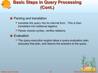 Basic Steps in Query Processing (Cont.) Parsing and translation translate the query into its internal form.  This is then translated into relational algebra. Parser checks syntax, verifies relations Evaluation The query-execution engine takes a query-evaluation plan, executes that plan, and returns the answers to the query. 