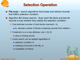 Selection Operation File scan  – search algorithms that locate and retrieve records that fulfill a selection condition. Algorithm  A1  ( linear search ).  Scan each file block and test all records to see whether they satisfy the selection condition. Cost estimate (number of disk blocks scanned) =  b r  b r  denotes number of blocks containing records from relation  r If selection is on a key attribute, cost = ( b r  /2)  stop on finding record Linear search can be applied regardless of  selection condition or ordering of records in the file, or  availability of indices 