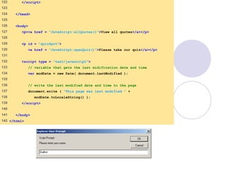 final.html
6 of 6
122 </script>
123
124 </head>
125
126 <body>
127 <p><a href = "JavaScript:allQuotes()">View all quotes</a></p>
128
129 <p id = "quizSpot">
130 <a href = "JavaScript:openQuiz()">Please take our quiz</a></p>
131
132 <script type = "text/javascript">
133 // variable that gets the last midification date and time
134 var modDate = new Date( document.lastModified );
135
136 // write the last modified date and time to the page
137 document.write ( "This page was last modified " +
138 modDate.toLocaleString() );
139 </script>
140
141 </body>
142 </html>
 