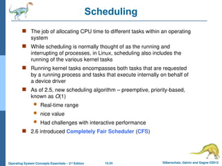 15.24 Silberschatz, Galvin and Gagne ©2013
Operating System Concepts Essentials – 2nd
Edition
Scheduling
 The job of allocating CPU time to different tasks within an operating
system
 While scheduling is normally thought of as the running and
interrupting of processes, in Linux, scheduling also includes the
running of the various kernel tasks
 Running kernel tasks encompasses both tasks that are requested
by a running process and tasks that execute internally on behalf of
a device driver
 As of 2.5, new scheduling algorithm – preemptive, priority-based,
known as O(1)
 Real-time range
 nice value
 Had challenges with interactive performance
 2.6 introduced Completely Fair Scheduler (CFS)
 