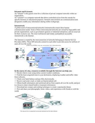 Intranets and Extranets
An "intranet" is the generic term for a collection of private computer networks within an
organization.
An "extranet" is a computer network that allows controlled access from the outside for
specific business or educational purposes. Intranets and extranets are communication tools
designed to enable easy information sharing within workgroups.
Internetwork
A global mesh of interconnected networks (internetworks) meets these human
communication needs. Some of these interconnected networks are owned by large public and
private organizations, such as government agencies or industrial enterprises, and are reserved
for their exclusive use. The most well-known and widely used publicly-accessible
internetwork is the Internet.
The Internet is created by the interconnection of networks belonging to Internet Service
Providers (ISPs). These ISP networks connect to each other to provide access for millions of
users all over the world.
In the course of a day, resources available through the Internet can help you:
>> Decide what to wear using online current weather conditions.
>> Find the least congested route to your destination, displaying weather and traffic video
from webcams.
>> Check your bank balance and pay bills electronically.
>> Receive and send e-mail, or make an Internet phone call.
>> Obtain health information and nutritional advice from experts all over the world, and post
to a forum to share related health or treatment information.
>> Download new recipes and cooking techniques to create a spectacular dinner.
>> Post and share your photographs, home videos, and experiences with friends or with the
world.
 
