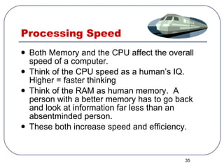 Processing Speed Both Memory and the CPU affect the overall speed of a computer. Think of the CPU speed as a human’s IQ.  Higher = faster thinking Think of the RAM as human memory.  A person with a better memory has to go back and look at information far less than an absentminded person. These both increase speed and efficiency. 