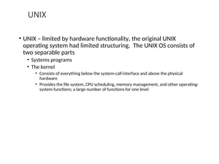 UNIX
• UNIX – limited by hardware functionality, the original UNIX
operating system had limited structuring. The UNIX OS consists of
two separable parts
• Systems programs
• The kernel
• Consists of everything below the system-call interface and above the physical
hardware
• Provides the file system, CPU scheduling, memory management, and other operating-
system functions; a large number of functions for one level
 