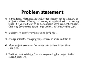 Problem statement
❖ In traditional methodology Some vital changes are being made in
project and feel difficulty, and during an application in the testing
Stage, it is very difficult to go back and do some eminent changes.
One may Go to come across large projects with expensive cost.
❖ Customer not involvement during any phase.
❖ Change mind for changing requirement in srs is so difficult
❖ After project execution Customer satisfaction is less than
expected.
❖ Tradition methodology Continuous planning for project is the
biggest problem.
 
