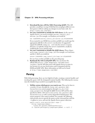 1150   Chapter 23      XML Processing with Java



           2. Download the Java API for XML Processing (JAXP). This API
              provides a small layer on top of SAX that lets you plug in different ven-
              dor’s parsers without making any changes to your basic code. See
              http://java.sun.com/xml/.
           3. Set your CLASSPATH to include the SAX classes. In the case of
              Apache Xerces, you need to include xerces_install_dir
              xerces.jar. For example, on Windows you would do
               set CLASSPATH=xerces_install_dirxerces.jar;%CLASSPATH%
              If you wanted to use DOM from servlets and JSP, you would copy the
              appropriate JAR file to the server’s lib directory (if supported),
              unpack the JAR file (using jar -xvf) into the server’s classes
              directory, or explicitly change the server’s CLASSPATH, usually by
              modifying the server startup script.
           4. Set your CLASSPATH to include the JAXP classes. These classes
              are in jaxp_install_dir/jaxp.jar. For example, on Unix/Linux
              and the C shell, you would do
               setenv CLASSPATH jaxp_install_dir/jaxp.jar:$CLASSPATH
              For use from servlets and JSP, see the preceding step.
           5. Bookmark the SAX 2 and JAXP APIs. You can browse the
              official API at http://www.megginson.com/SAX/Java/
              javadoc/, but the API that comes with Apache Xerces is easier to
              use because it is on your local system and is integrated with the
              DOM and JAXP APIs. More information on SAX can be found
              at http://www.megginson.com/SAX/.

         Parsing
       With SAX processing, there are two high-level tasks: creating a content handler and
       invoking the parser with the designated content handler. The following list summa-
       rizes the detailed steps needed to accomplish these tasks.

           1. Tell the system which parser you want to use. This can be done in
              a number of ways: through the javax.xml.parsers.SAX-
              ParserFactory system property, through jre_dir/lib/
              jaxp.properties, through the J2EE Services API and the class
              specified in META-INF/services/javax.xml.parsers.SAX-
              ParserFactory, or with a system-dependent default parser. The
              system property is the easiest method. For example, the following
              code permits users to specify the parser on the command line with the
              -D option to java, and uses the Apache Xerces parser otherwise.
               public static void main(String[] args) {
                 String jaxpPropertyName =
                   "javax.xml.parsers.SAXParserFactory";
                 if (System.getProperty(jaxpPropertyName) == null) {
 