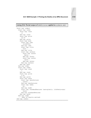 23.4 SAX Example 1: Printing the Outline of an XML Document   1153




Listing 23.6 Partial output of SAXPrinter applied to orders.xml
Start tag: orders
  Start tag: order
    Start tag: count
      37
    End tag: count
    Start tag: price
      49.99
    End tag: price
    Start tag: book
      Start tag: isbn
         0130897930
      End tag: isbn
      Start tag: title
         Core...
      End tag: title
      Start tag: authors
        Start tag: author
           Marty...
        End tag: author
        Start tag: author
           Larry...
        End tag: author
      End tag: authors
    End tag: book
  End tag: order
  Start tag: order
    Start tag: count
      1
    End tag: count
    Start tag: price
      9.95
    End tag: price
    Start tag: yacht
      Start tag: manufacturer
         Luxury...
      End tag: manufacturer
      Start tag: model
         M-1
      End tag: model
      Start tag: standardFeatures (oars=plastic, lifeVests=none)
         false
      End tag: standardFeatures
    End tag: yacht
  End tag: order
  ... (Rest of results omitted)
End tag: orders
 