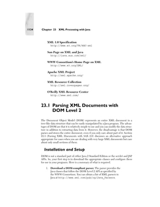 1134   Chapter 23      XML Processing with Java



            XML 1.0 Specification
               http://www.w3.org/TR/REC-xml

            Sun Page on XML and Java
               http://java.sun.com/xml/

            WWW Consortium’s Home Page on XML
               http://www.w3.org/XML/

            Apache XML Project
               http://xml.apache.org/

            XML Resource Collection
               http://xml.coverpages.org/

            O’Reilly XML Resource Center
               http://www.xml.com/



       23.1 Parsing XML Documents with
            DOM Level 2
       The Document Object Model (DOM) represents an entire XML document in a
       tree-like data structure that can be easily manipulated by a Java program. The advan-
       tages of DOM are that it is relatively simple to use and you can modify the data struc-
       ture in addition to extracting data from it. However, the disadvantage is that DOM
       parses and stores the entire document, even if you only care about part of it. Section
       23.3 (Parsing XML Documents with SAX 2.0) discusses an alternative approach
       appropriate for cases when you are dealing with very large XML documents but care
       about only small sections of them.

         Installation and Setup
       DOM is not a standard part of either Java 2 Standard Edition or the servlet and JSP
       APIs. So, your first step is to download the appropriate classes and configure them
       for use in your programs. Here is a summary of what is required.

           1. Download a DOM-compliant parser. The parser provides the
              Java classes that follow the DOM Level 2 API as specified by
              the WWW Consortium. You can obtain a list of XML parsers in
              Java at http://www.xml.com/pub/rg/Java_Parsers.
 