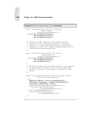 1168   Chapter 23      XML Processing with Java




       Listing 23.12 XslTransformer.java (continued)
           public void process(File xmlFile, File xslFile,
                               Writer output)
                         throws TransformerException {
             process(new StreamSource(xmlFile),
                     new StreamSource(xslFile),
                     new StreamResult(output));
           }

           /**   Transform an XML <code>File</code> based on an XSL
            *    <code>File</code>, placing the resulting transformed
            *    document in a <code>OutputStream</code>. Convenient for
            *    handling the result as a <code>FileOutputStream</code> or
            *    <code>ByteArrayOutputStream</code>.
            */

           public void process(File xmlFile, File xslFile,
                               OutputStream out)
                          throws TransformerException {
             process(new StreamSource(xmlFile),
                     new StreamSource(xslFile),
                     new StreamResult(out));
           }

           /**   Transform an XML source using XSLT based on a new template
            *    for the source XSL document. The resulting transformed
            *    document is placed in the passed in <code>Result</code>
            *    object.
            */

           public void process(Source xml, Source xsl, Result result)
                         throws TransformerException {
             try {
               Templates template = factory.newTemplates(xsl);
               Transformer transformer = template.newTransformer();
               transformer.transform(xml, result);
             } catch(TransformerConfigurationException tce) {
                 throw new TransformerException(
                             tce.getMessageAndLocation());
             } catch (TransformerException te) {
               throw new TransformerException(
                           te.getMessageAndLocation());
             }
           }
       }
 