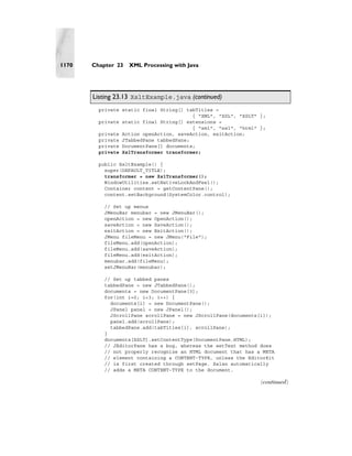 1170   Chapter 23   XML Processing with Java




       Listing 23.13 XsltExample.java (continued)
         private static final String[] tabTitles =
                                         { "XML", "XSL", "XSLT" };
         private static final String[] extensions =
                                         { "xml", "xsl", "html" };
         private Action openAction, saveAction, exitAction;
         private JTabbedPane tabbedPane;
         private DocumentPane[] documents;
         private XslTransformer transformer;

         public XsltExample() {
           super(DEFAULT_TITLE);
           transformer = new XslTransformer();
           WindowUtilities.setNativeLookAndFeel();
           Container content = getContentPane();
           content.setBackground(SystemColor.control);

           // Set up menus
           JMenuBar menubar = new JMenuBar();
           openAction = new OpenAction();
           saveAction = new SaveAction();
           exitAction = new ExitAction();
           JMenu fileMenu = new JMenu("File");
           fileMenu.add(openAction);
           fileMenu.add(saveAction);
           fileMenu.add(exitAction);
           menubar.add(fileMenu);
           setJMenuBar(menubar);

           // Set up tabbed panes
           tabbedPane = new JTabbedPane();
           documents = new DocumentPane[3];
           for(int i=0; i<3; i++) {
             documents[i] = new DocumentPane();
             JPanel panel = new JPanel();
             JScrollPane scrollPane = new JScrollPane(documents[i]);
             panel.add(scrollPane);
             tabbedPane.add(tabTitles[i], scrollPane);
           }
           documents[XSLT].setContentType(DocumentPane.HTML);
           // JEditorPane has a bug, whereas the setText method does
           // not properly recognize an HTML document that has a META
           // element containing a CONTENT-TYPE, unless the EditorKit
           // is first created through setPage. Xalan automatically
           // adds a META CONTENT-TYPE to the document.

                                                                (continued)
 