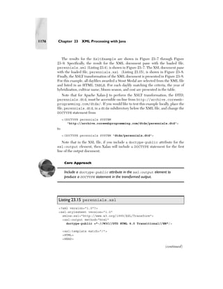 1176   Chapter 23      XML Processing with Java



          The results for the XsltExample are shown in Figure 23–7 through Figure
       23–9. Specifically, the result for the XML document pane with the loaded file,
       perennials.xml (Listing 23.4), is shown in Figure 23–7. The XSL document pane
       with the loaded file, perennials.xsl (Listing 23.15), is shown in Figure 23–8.
       Finally, the XSLT transformation of the XML document is presented in Figure 23–8.
       For this example, all daylilies awarded a Stout Medal are selected from the XML file
       and listed in an HTML TABLE. For each daylily matching the criteria, the year of
       hybridization, cultivar name, bloom season, and cost are presented in the table.
            Note that for Apache Xalan-J to perform the XSLT transformation, the DTD,
       perennials.dtd, must be accessible on-line from http://archive.coreweb-
       programming.com/dtds/. If you would like to test this example locally, place the
       file, perennials.dtd, in a dtds subdirectory below the XML file, and change the
       DOCTYPE statement from
            <!DOCTYPE perennials SYSTEM
               "http://archive.corewebprogramming.com/dtds/perennials.dtd">
       to
            <!DOCTYPE perennials SYSTEM "dtds/perennials.dtd">

         Note that in the XSL file, if you include a doctype-public attribute for the
       xsl:output element, then Xalan will include a DOCTYPE statement for the first
       line of the output document.


             Core Approach

             Include a doctype-public attribute in the xsl:output element to
             produce a DOCTYPE statement in the transformed output.




       Listing 23.15 perennials.xsl
       <?xml version="1.0"?>
       <xsl:stylesheet version="1.0"
         xmlns:xsl="http://www.w3.org/1999/XSL/Transform">
         <xsl:output method="html"
           doctype-public ="-//W3C//DTD HTML 4.0 Transitional//EN"/>

            <xsl:template match="/">
            <HTML>
            <HEAD>

                                                                              (continued)
 