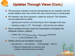 ©Silberschatz, Korth and Sudarshan
3.78
Database System Concepts
Updates Through Views (Cont.)
 The previous insertion must be represented by an insertion into the
actual relation loan from which the view branch-loan is constructed.
 An insertion into loan requires a value for amount. The insertion
can be dealt with by either.
 rejecting the insertion and returning an error message to the user.
 inserting a tuple (“L-37”, “Perryridge”, null) into the loan relation
 Some updates through views are impossible to translate into
database relation updates
 create view v as branch-name = “Perryridge” (account))
v  v  (L-99, Downtown, 23)
 Others cannot be translated uniquely
 all-customer  all-customer  {(“Perryridge”, “John”)}
 Have to choose loan or account, and
create a new loan/account number!
 
