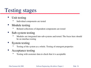 ©Ian Sommerville 2000 Software Engineering, 6th edition. Chapter 1 Slide 36
Testing stages

Unit testing
• Individual components are tested

Module testing
• Related collections of dependent components are tested

Sub-system testing
• Modules are integrated into sub-systems and tested. The focus here should
be on interface testing

System testing
• Testing of the system as a whole. Testing of emergent properties

Acceptance testing
• Testing with customer data to check that it is acceptable
 