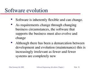 ©Ian Sommerville 2000 Software Engineering, 6th edition. Chapter 1 Slide 38
Software evolution

Software is inherently flexible and can change.

As requirements change through changing
business circumstances, the software that
supports the business must also evolve and
change

Although there has been a demarcation between
development and evolution (maintenance) this is
increasingly irrelevant as fewer and fewer
systems are completely new
 