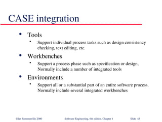 ©Ian Sommerville 2000 Software Engineering, 6th edition. Chapter 1 Slide 45
CASE integration

Tools
• Support individual process tasks such as design consistency
checking, text editing, etc.

Workbenches
• Support a process phase such as specification or design,
Normally include a number of integrated tools

Environments
• Support all or a substantial part of an entire software process.
Normally include several integrated workbenches
 