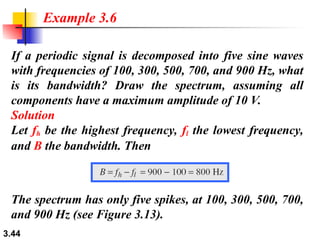 3.44
If a periodic signal is decomposed into five sine waves
with frequencies of 100, 300, 500, 700, and 900 Hz, what
is its bandwidth? Draw the spectrum, assuming all
components have a maximum amplitude of 10 V.
Solution
Let fh be the highest frequency, fl the lowest frequency,
and B the bandwidth. Then
Example 3.6
The spectrum has only five spikes, at 100, 300, 500, 700,
and 900 Hz (see Figure 3.13).
 