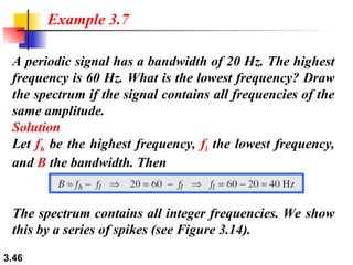 3.46
A periodic signal has a bandwidth of 20 Hz. The highest
frequency is 60 Hz. What is the lowest frequency? Draw
the spectrum if the signal contains all frequencies of the
same amplitude.
Solution
Let fh be the highest frequency, fl the lowest frequency,
and B the bandwidth. Then
Example 3.7
The spectrum contains all integer frequencies. We show
this by a series of spikes (see Figure 3.14).
 